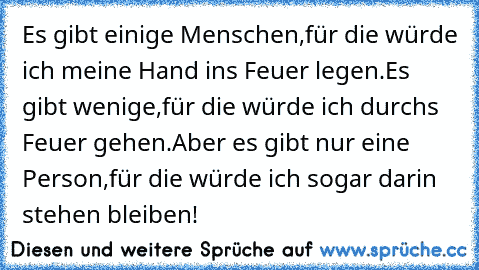 Es gibt einige Menschen,
für die würde ich meine Hand ins Feuer legen.
Es gibt wenige,
für die würde ich durchs Feuer gehen.
Aber es gibt nur eine Person,
für die würde ich sogar darin stehen bleiben!°