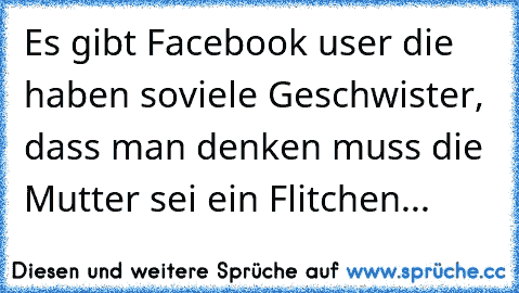 Es gibt Facebook user die haben soviele Geschwister, dass man denken muss die Mutter sei ein Flitchen...