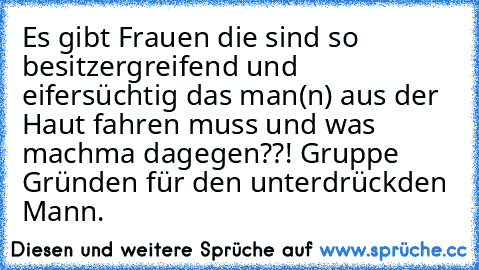 Es gibt Frauen die sind so besitzergreifend und eifersüchtig das man(n) aus der Haut fahren muss und was machma dagegen??! Gruppe Gründen für den unterdrückden Mann.