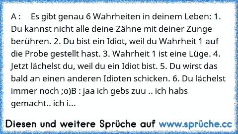 A :     Es gibt genau 6 Wahrheiten in deinem Leben: 
1. Du kannst nicht alle deine Zähne mit deiner Zunge berühren. 
2. Du bist ein Idiot, weil du Wahrheit 1 auf die Probe gestellt hast. 
3. Wahrheit 1 ist eine Lüge. 
4. Jetzt lächelst du, weil du ein Idiot bist. 
5. Du wirst das bald an einen anderen Idioten schicken. 
6. Du lächelst immer noch ;o)
B : jaa ich gebs zuu .. ich habs gemacht.. ic...