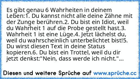 Es gibt genau 6 Wahrheiten in deinem Leben:
1. Du kannst nicht alle deine Zähne mit der Zunge berühren.
2. Du bist ein Idiot, weil du Wahrheit 1 auf die Probe gestellt hast.
3. Wahrheit 1 ist eine Lüge.
4. Jetzt lächelst du, weil du wahrscheinlich unterbelichtet bist!
5. Du wirst diesen Text in deine Status kopieren.
6. Du bist ein Trottel, weil du dir jetzt denkst:"Nein, dass werde ich nicht."...