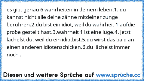 es gibt genau 6 wahrheiten in deinem leben:
1. du kannst nicht alle deine zähne mit
deiner zunge berühren.
2.du bist ein idiot, weil du wahrheit 1 auf
die probe gestellt hast.
3.wahrheit 1 ist eine lüge.
4. jetzt lächelst du, weil du ein idiot
bist.
5.du wirst das bald an einen anderen idioten
schicken.
6.du lächelst immer noch .