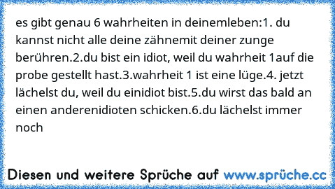 es gibt genau 6 wahrheiten in deinem
leben:
1. du kannst nicht alle deine zähne
mit deiner zunge berühren.
2.du bist ein idiot, weil du wahrheit 1
auf die probe gestellt hast.
3.wahrheit 1 ist eine lüge.
4. jetzt lächelst du, weil du ein
idiot bist.
5.du wirst das bald an einen anderen
idioten schicken.
6.du lächelst immer noch