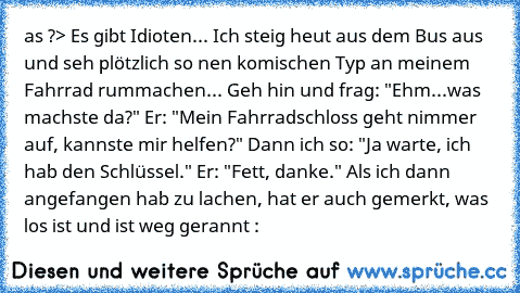 as ?> Es gibt Idioten...
 Ich steig heut aus dem Bus aus und seh plötzlich so nen komischen Typ an meinem Fahrrad rummachen...
 Geh hin und frag: "Ehm...was machste da?"
 Er: "Mein Fahrradschloss geht nimmer auf, kannste mir helfen?"
 Dann ich so: "Ja warte, ich hab den Schlüssel."
 Er: "Fett, danke."
 Als ich dann angefangen hab zu lachen, hat er auch gemerkt, was los ist und ist weg gerannt :