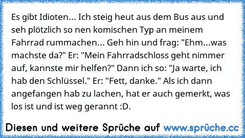 Es gibt Idioten... Ich steig heut aus dem Bus aus und seh plötzlich so nen komischen Typ an meinem Fahrrad rummachen...
 Geh hin und frag: "Ehm...was machste da?"
 Er: "Mein Fahrradschloss geht nimmer auf, kannste mir helfen?"
 Dann ich so: "Ja warte, ich hab den Schlüssel."
 Er: "Fett, danke."
 Als ich dann angefangen hab zu lachen, hat er auch gemerkt, was los ist und ist weg gerannt :D.