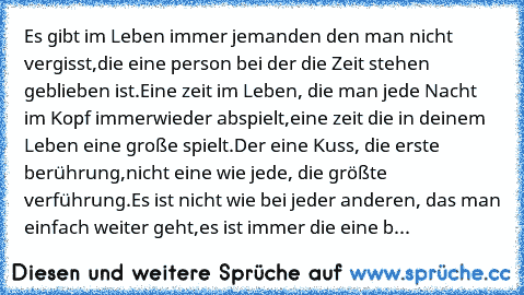 Es gibt im Leben immer jemanden den man nicht vergisst,
die eine person bei der die Zeit stehen geblieben ist.
Eine zeit im Leben, die man jede Nacht im Kopf immerwieder abspielt,
eine zeit die in deinem Leben eine große spielt.
Der eine Kuss, die erste berührung,
nicht eine wie jede, die größte verführung.
Es ist nicht wie bei jeder anderen, das man einfach weiter geht,
es ist immer die eine b...