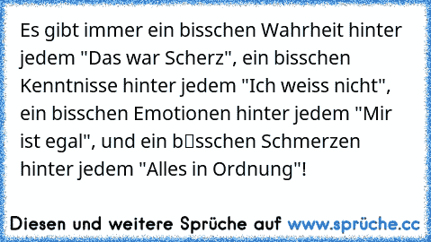 Es gibt immer ein bisschen Wahrheit hinter jedem "Das war Scherz", ein bisschen Kenntnisse hinter jedem "Ich weiss nicht", ein bisschen Emotionen hinter jedem "Mir ist egal", und ein bіsschen Schmerzen hinter jedem "Alles in Ordnung"!