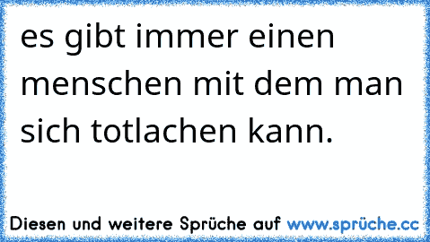 es gibt immer einen menschen mit dem man sich totlachen kann.