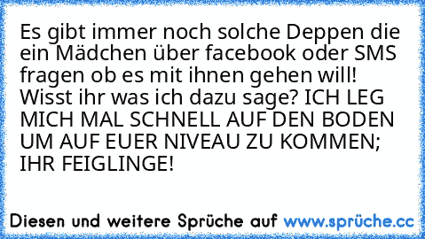 Es gibt immer noch solche Deppen die ein Mädchen über facebook oder SMS fragen ob es mit ihnen gehen will! Wisst ihr was ich dazu sage? ICH LEG MICH MAL SCHNELL AUF DEN BODEN UM AUF EUER NIVEAU ZU KOMMEN; IHR FEIGLINGE!