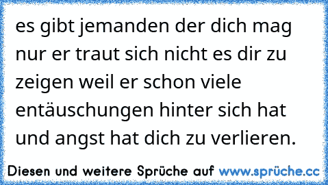 es gibt jemanden der dich mag nur er traut sich nicht es dir zu zeigen weil er schon viele entäuschungen hinter sich hat und angst hat dich zu verlieren.