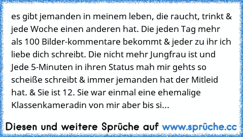 es gibt jemanden in meinem leben, die raucht, trinkt & jede Woche einen anderen hat. Die jeden Tag mehr als 100 Bilder-kommentare bekommt & jeder zu ihr ´ich liebe dich´ schreibt. Die nicht mehr Jungfrau ist und Jede 5-Minuten in ihren Status ´mah mir gehts so scheiße´ schreibt & immer jemanden hat der Mitleid hat. & Sie ist 12. Sie war einmal eine ehemalige Klassenkameradin von mir aber bis si...