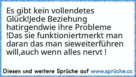 Es gibt kein vollendetes Glück!
Jede Beziehung hat
irgendwie ihre Probleme !
Das sie funktioniert
merkt man daran das man sie
weiterführen will,
auch wenn alles nervt !