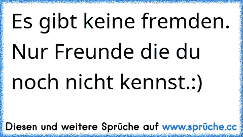 Es gibt keine fremden. Nur Freunde die du noch nicht kennst.:)