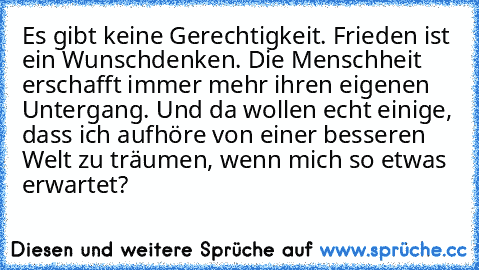 Es gibt keine Gerechtigkeit. Frieden ist ein Wunschdenken. Die Menschheit erschafft immer mehr ihren eigenen Untergang. Und da wollen echt einige, dass ich aufhöre von einer besseren Welt zu träumen, wenn mich so etwas erwartet?