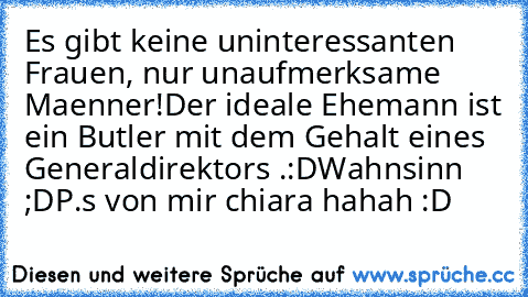 Es gibt keine uninteressanten Frauen, nur unaufmerksame Maenner!
Der ideale Ehemann ist ein Butler mit dem Gehalt eines Generaldirektors .:D
Wahnsinn ;D
P.s von mir chiara hahah :D