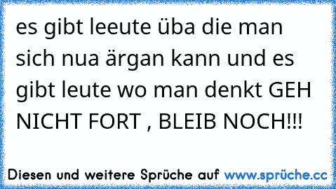 es gibt leeute üba die man sich nua ärgan kann und es gibt leute wo man denkt GEH NICHT FORT , BLEIB NOCH!!!