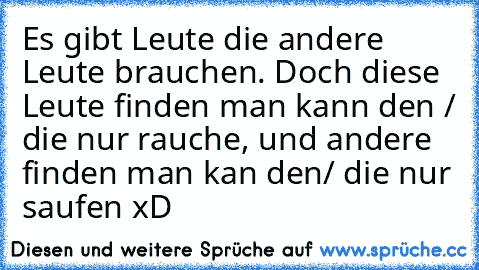 Es gibt Leute die andere Leute brauchen. Doch diese Leute finden man kann den / die nur rauche, und andere finden man kan den/ die nur saufen xD