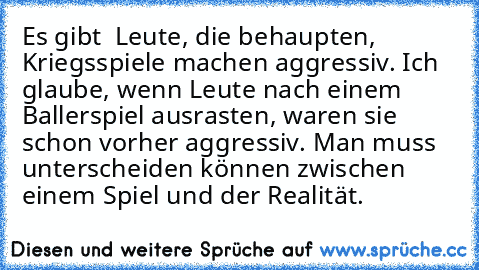 Es gibt  Leute, die behaupten, Kriegsspiele machen aggressiv. Ich glaube, wenn Leute nach einem Ballerspiel ausrasten, waren sie schon vorher aggressiv. Man muss unterscheiden können zwischen einem Spiel und der Realität.