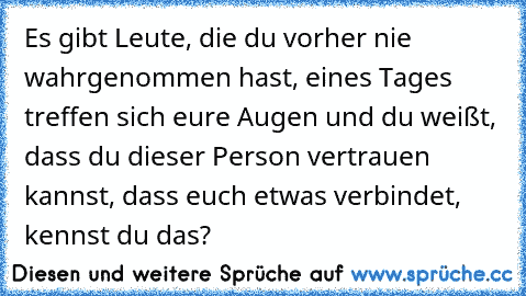 Es gibt Leute, die du vorher nie wahrgenommen hast, eines Tages treffen sich eure Augen und du weißt, dass du dieser Person vertrauen kannst, dass euch etwas verbindet, kennst du das?