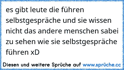 es gibt leute die führen selbstgespräche und sie wissen nicht das andere menschen sabei zu sehen wie sie selbstgespräche führen xD