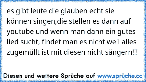 es gibt leute die glauben echt sie können singen,die stellen es dann auf youtube und wenn man dann ein gutes lied sucht, findet man es nicht weil alles zugemüllt ist mit diesen nicht sängern!!!