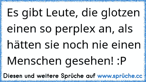 Es gibt Leute, die glotzen einen so perplex an, als hätten sie noch nie einen Menschen gesehen! :P