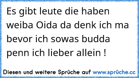 Es gibt leute die haben weiba Oida da denk ich ma bevor ich sowas budda penn ich lieber allein !