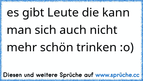 es gibt Leute die kann man sich auch nicht mehr schön trinken :o)