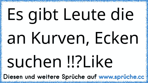 Es gibt Leute die an Kurven, Ecken suchen !!?
Like  ♥