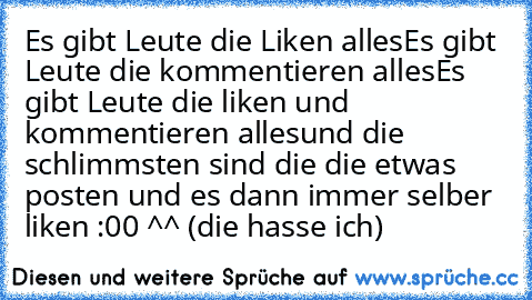 Es gibt Leute die Liken alles
Es gibt Leute die kommentieren alles
Es gibt Leute die liken und kommentieren alles
und die schlimmsten sind die die etwas posten und es dann immer selber liken :00 ^^ (die hasse ich)