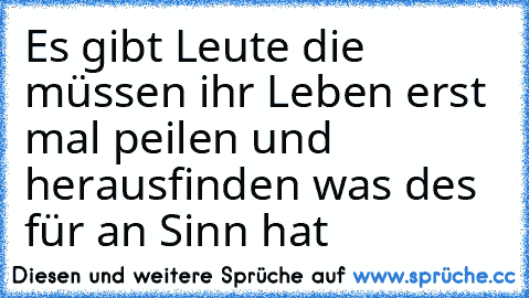 Es gibt Leute die müssen ihr Leben erst mal peilen und herausfinden was des für an Sinn hat