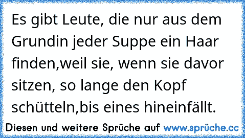 Es gibt Leute, die nur aus dem Grund
in jeder Suppe ein Haar finden,
weil sie, wenn sie davor sitzen, so lange den Kopf schütteln,
bis eines hineinfällt.