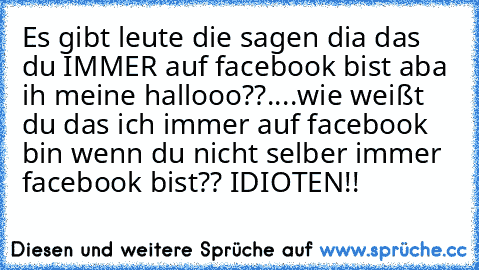 Es gibt leute die sagen dia das du IMMER auf facebook bist aba ih meine hallooo??....wie weißt du das ich immer auf facebook bin wenn du nicht selber immer facebook bist?? 
IDIOTEN!!