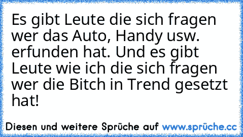 Es gibt Leute die sich fragen wer das Auto, Handy usw. erfunden hat. Und es gibt Leute wie ich die sich fragen wer die Bitch in Trend gesetzt hat!