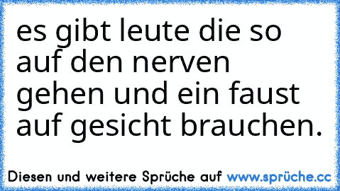 es gibt leute die so auf den nerven gehen und ein faust auf gesicht brauchen.