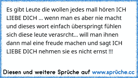 Es gibt Leute die wollen jedes mall hören ICH LIEBE DICH ... wenn man es aber nie macht und dieses wort einfach überspringt fühlen sich diese leute verasrcht... will man ihnen dann mal eine freude machen und sagt ICH LIEBE DICH nehmen sie es nicht ernst !!!