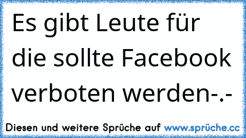 Es gibt Leute für die sollte Facebook verboten werden-.-