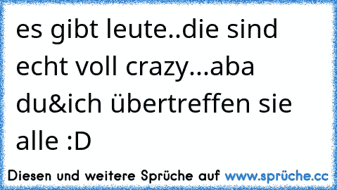 es gibt leute..die sind echt voll crazy...aba du&ich übertreffen sie alle :D