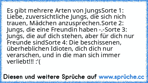 Es gibt mehrere Arten von Jungs
Sorte 1: Liebe, zuversichtliche Jungs, die sich nich trauen, Mädchen anzusprechen.
Sorte 2: Jungs, die eine Freundin haben -.-
Sorte 3: Jungs, die auf dich stehen, aber für dich nur Freunde sind
Sorte 4: Die beschissenen, überheblichen Idioten, dich dich nur verarschen, und in die man sich immer verliebt!!! :'(