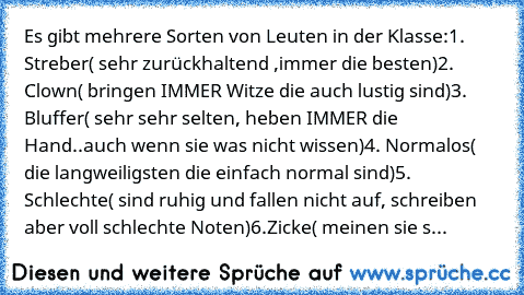 Es gibt mehrere Sorten von Leuten in der Klasse:
1. Streber( sehr zurückhaltend ,immer die besten)
2. Clown( bringen IMMER Witze die auch lustig sind)
3. Bluffer( sehr sehr selten, heben IMMER die Hand..auch wenn sie was nicht wissen)
4. Normalos( die langweiligsten die einfach normal sind)
5. Schlechte( sind ruhig und fallen nicht auf, schreiben aber voll schlechte Noten)
6.Zicke( meinen sie s...