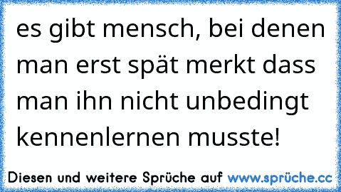 es gibt mensch, bei denen man erst spät merkt dass man ihn nicht unbedingt kennenlernen musste!