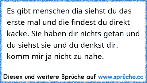 Es gibt menschen dia siehst du das erste mal und die findest du direkt kacke. Sie haben dir nichts getan und du siehst sie und du denkst dir.  komm mir ja nicht zu nahe.