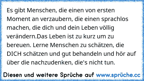 Es gibt Menschen, die einen von ersten Moment an verzaubern, die einen sprachlos machen, die dich und dein Leben völlig verändern.
Das Leben ist zu kurz um zu bereuen. Lerne Menschen zu schätzen, die DICH schätzen und gut behandeln und hör auf über die nachzudenken, die's nicht tun.