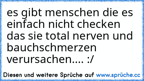 es gibt menschen die es einfach nicht checken das sie total nerven und bauchschmerzen verursachen.... :/