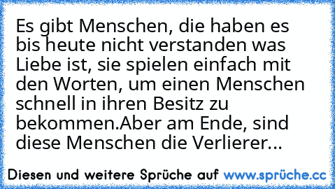 Es gibt Menschen, die haben es bis heute nicht verstanden was Liebe ist, sie spielen einfach mit den Worten, um einen Menschen schnell in ihren Besitz zu bekommen.Aber am Ende, sind diese Menschen die Verlierer...
♥