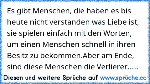 Es gibt Menschen, die haben es bis heute nicht verstanden was Liebe ist, sie spielen einfach mit den Worten, um einen Menschen schnell in ihren Besitz zu bekommen.Aber am Ende, sind diese Menschen die Verlierer......