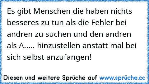 Es gibt Menschen die haben nichts besseres zu tun als die Fehler bei andren zu suchen und den andren als A..... hinzustellen anstatt mal bei sich selbst anzufangen!