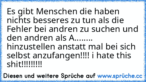 Es gibt Menschen die haben nichts besseres zu tun als die Fehler bei andren zu suchen und den andren als A........ hinzustellen anstatt mal bei sich selbst anzufangen!!!! i hate this shit!!!!!!!!!