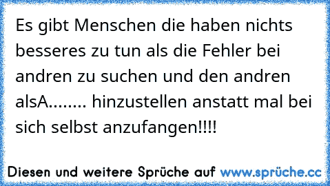 Es gibt Menschen die haben nichts besseres zu tun als die Fehler bei andren zu suchen und den andren alsA........ hinzustellen anstatt mal bei sich selbst anzufangen!!!!