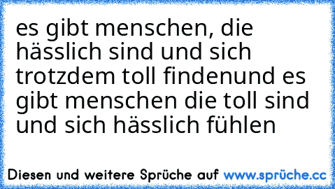 es gibt menschen, die hässlich sind und sich trotzdem toll finden
und es gibt menschen die toll sind und sich hässlich fühlen